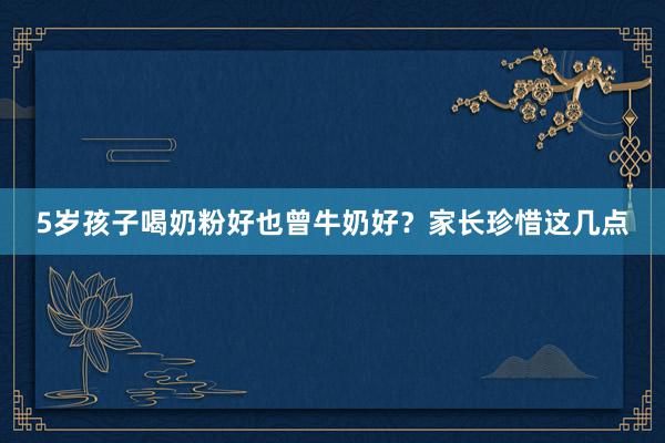 5岁孩子喝奶粉好也曾牛奶好？家长珍惜这几点